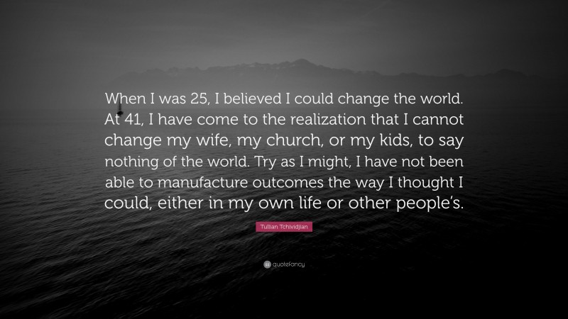 Tullian Tchividjian Quote: “When I was 25, I believed I could change the world. At 41, I have come to the realization that I cannot change my wife, my church, or my kids, to say nothing of the world. Try as I might, I have not been able to manufacture outcomes the way I thought I could, either in my own life or other people’s.”