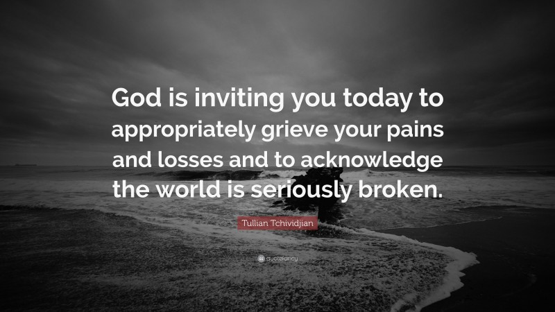 Tullian Tchividjian Quote: “God is inviting you today to appropriately grieve your pains and losses and to acknowledge the world is seriously broken.”