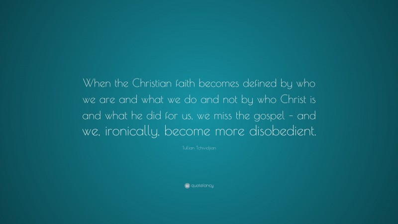 Tullian Tchividjian Quote: “When the Christian faith becomes defined by who we are and what we do and not by who Christ is and what he did for us, we miss the gospel – and we, ironically, become more disobedient.”