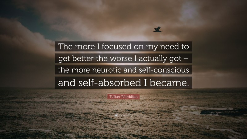 Tullian Tchividjian Quote: “The more I focused on my need to get better the worse I actually got – the more neurotic and self-conscious and self-absorbed I became.”