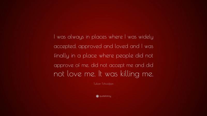 Tullian Tchividjian Quote: “I was always in places where I was widely accepted, approved and loved and I was finally in a place where people did not approve of me, did not accept me and did not love me. It was killing me.”