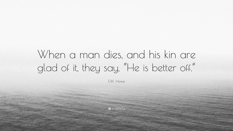 E.W. Howe Quote: “When a man dies, and his kin are glad of it, they say, “He is better off.””