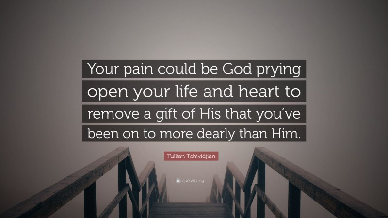 Tullian Tchividjian Quote: “Your pain could be God prying open your life and heart to remove a gift of His that you’ve been on to more dearly than Him.”