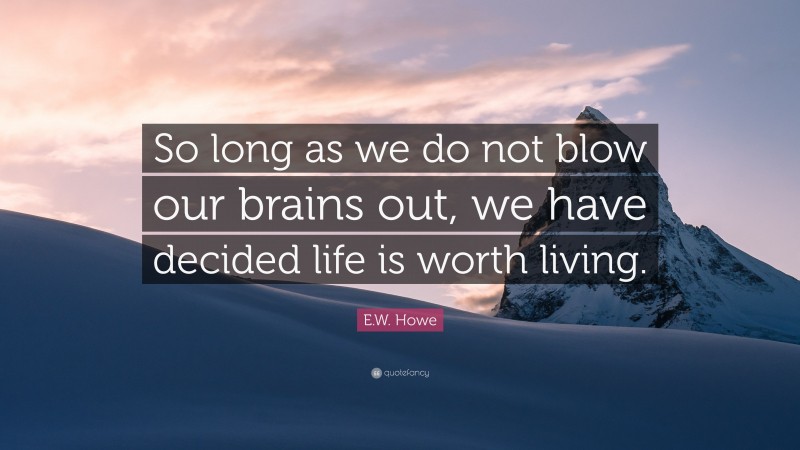 E.W. Howe Quote: “So long as we do not blow our brains out, we have decided life is worth living.”