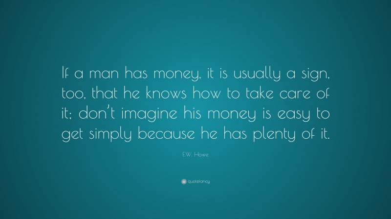 E.W. Howe Quote: “If a man has money, it is usually a sign, too, that he knows how to take care of it; don’t imagine his money is easy to get simply because he has plenty of it.”