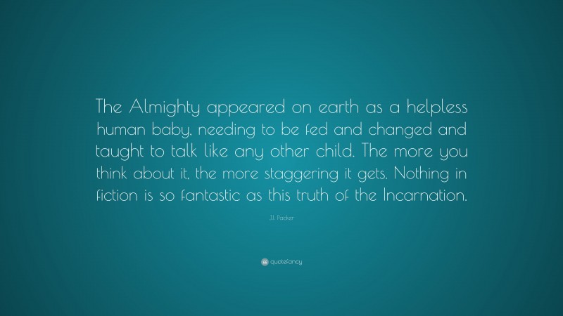 J.I. Packer Quote: “The Almighty appeared on earth as a helpless human baby, needing to be fed and changed and taught to talk like any other child. The more you think about it, the more staggering it gets. Nothing in fiction is so fantastic as this truth of the Incarnation.”