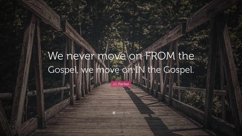 J.I. Packer Quote: “We never move on FROM the Gospel, we move on IN the Gospel.”