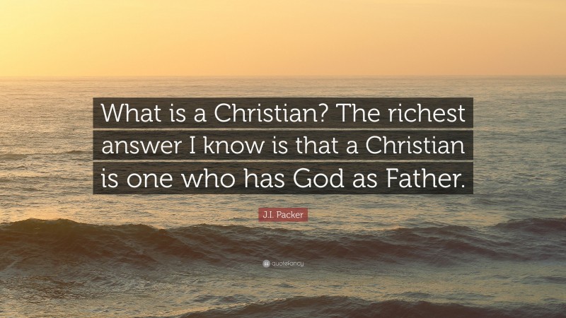 J.I. Packer Quote: “What is a Christian? The richest answer I know is that a Christian is one who has God as Father.”