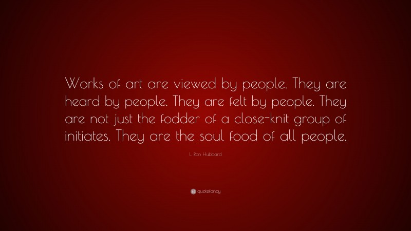 L. Ron Hubbard Quote: “Works of art are viewed by people. They are heard by people. They are felt by people. They are not just the fodder of a close-knit group of initiates. They are the soul food of all people.”