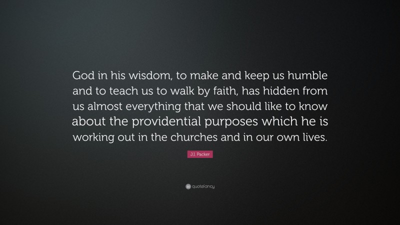 J.I. Packer Quote: “God in his wisdom, to make and keep us humble and to teach us to walk by faith, has hidden from us almost everything that we should like to know about the providential purposes which he is working out in the churches and in our own lives.”