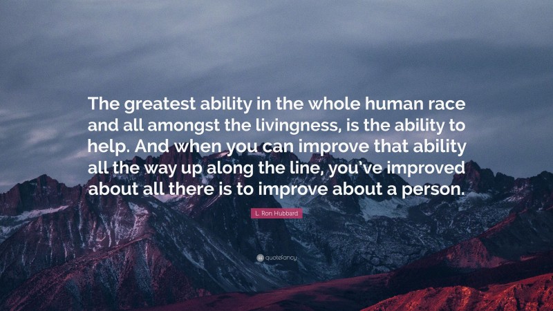 L. Ron Hubbard Quote: “The greatest ability in the whole human race and all amongst the livingness, is the ability to help. And when you can improve that ability all the way up along the line, you’ve improved about all there is to improve about a person.”