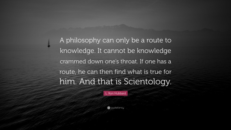 L. Ron Hubbard Quote: “A philosophy can only be a route to knowledge. It cannot be knowledge crammed down one’s throat. If one has a route, he can then find what is true for him. And that is Scientology.”