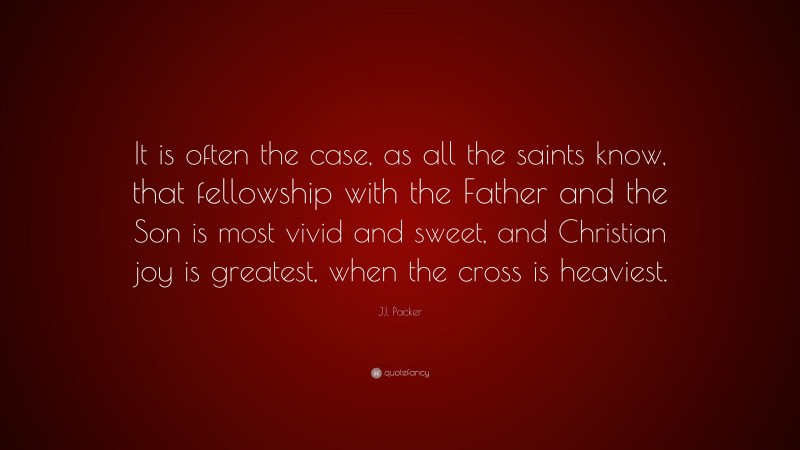J.I. Packer Quote: “It is often the case, as all the saints know, that fellowship with the Father and the Son is most vivid and sweet, and Christian joy is greatest, when the cross is heaviest.”