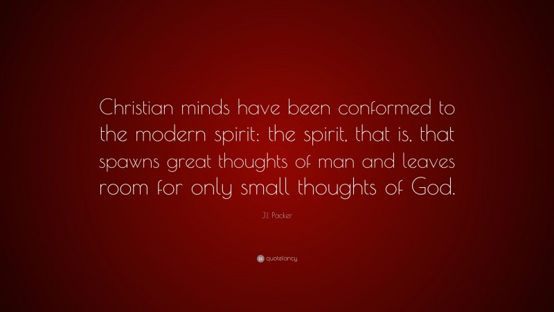 J.I. Packer Quote: “Christian minds have been conformed to the modern spirit: the spirit, that is, that spawns great thoughts of man and leaves room for only small thoughts of God.”