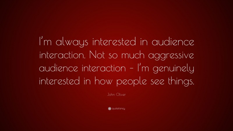 John Oliver Quote: “I’m always interested in audience interaction. Not so much aggressive audience interaction – I’m genuinely interested in how people see things.”
