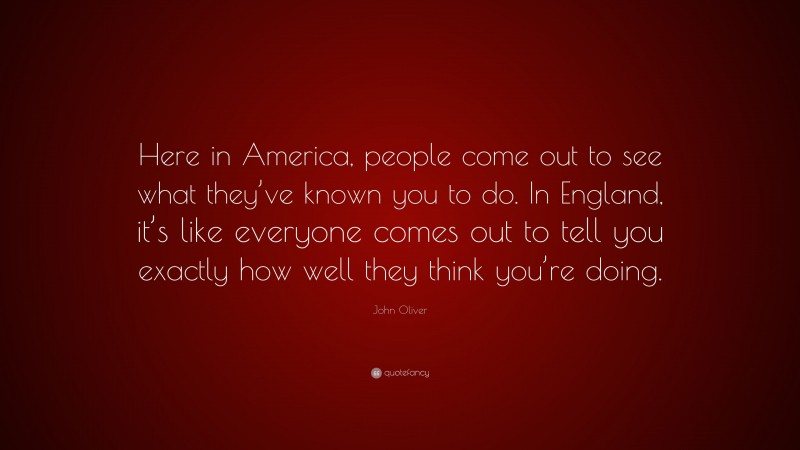 John Oliver Quote: “Here in America, people come out to see what they’ve known you to do. In England, it’s like everyone comes out to tell you exactly how well they think you’re doing.”