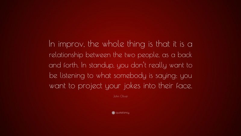 John Oliver Quote: “In improv, the whole thing is that it is a relationship between the two people, as a back and forth. In standup, you don’t really want to be listening to what somebody is saying; you want to project your jokes into their face.”