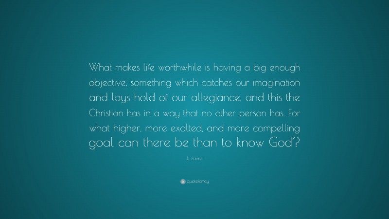 J.I. Packer Quote: “What makes life worthwhile is having a big enough objective, something which catches our imagination and lays hold of our allegiance, and this the Christian has in a way that no other person has. For what higher, more exalted, and more compelling goal can there be than to know God?”