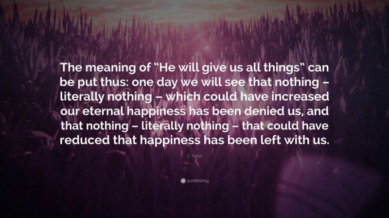 J.I. Packer Quote: “The meaning of “He will give us all things” can be put thus: one day we will see that nothing – literally nothing – which could have increased our eternal happiness has been denied us, and that nothing – literally nothing – that could have reduced that happiness has been left with us.”