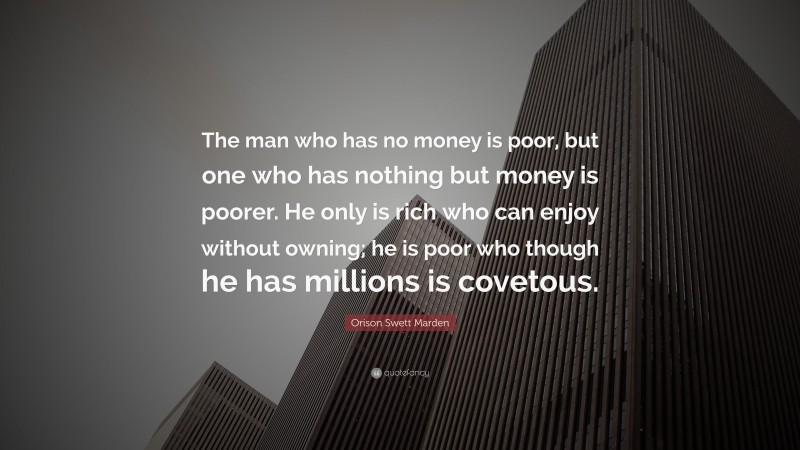 Orison Swett Marden Quote: “The man who has no money is poor, but one who has nothing but money is poorer. He only is rich who can enjoy without owning; he is poor who though he has millions is covetous.”