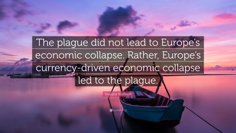 Douglas Rushkoff Quote: “The plague did not lead to Europe’s economic collapse. Rather, Europe’s currency-driven economic collapse led to the plague.”