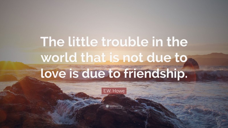 E.W. Howe Quote: “The little trouble in the world that is not due to love is due to friendship.”