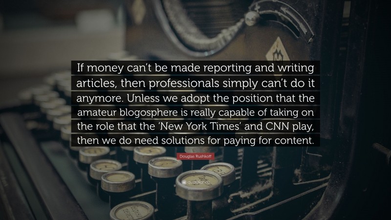 Douglas Rushkoff Quote: “If money can’t be made reporting and writing articles, then professionals simply can’t do it anymore. Unless we adopt the position that the amateur blogosphere is really capable of taking on the role that the ‘New York Times’ and CNN play, then we do need solutions for paying for content.”