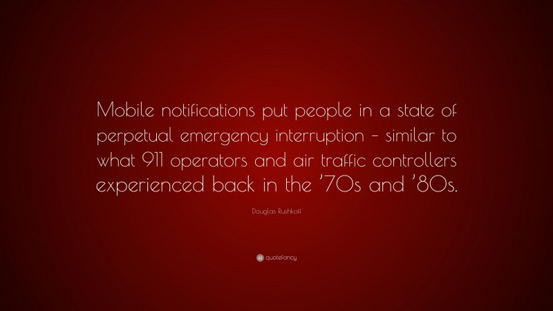 Douglas Rushkoff Quote: “Mobile notifications put people in a state of perpetual emergency interruption – similar to what 911 operators and air traffic controllers experienced back in the ’70s and ’80s.”