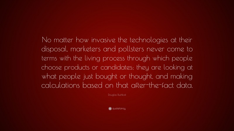 Douglas Rushkoff Quote: “No matter how invasive the technologies at their disposal, marketers and pollsters never come to terms with the living process through which people choose products or candidates; they are looking at what people just bought or thought, and making calculations based on that after-the-fact data.”
