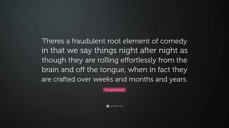 Doug Stanhope Quote: “Theres a fraudulent root element of comedy in that we say things night after night as though they are rolling effortlessly from the brain and off the tongue, when in fact they are crafted over weeks and months and years.”