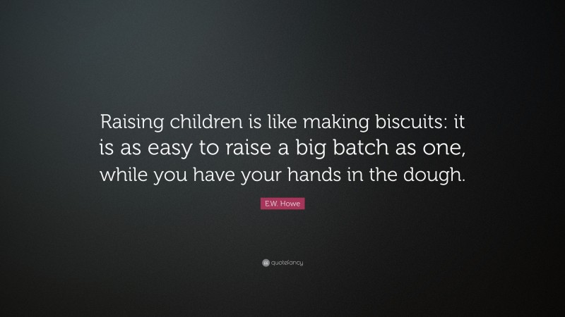 E.W. Howe Quote: “Raising children is like making biscuits: it is as easy to raise a big batch as one, while you have your hands in the dough.”