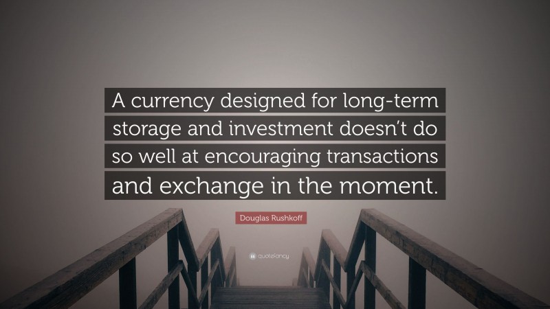 Douglas Rushkoff Quote: “A currency designed for long-term storage and investment doesn’t do so well at encouraging transactions and exchange in the moment.”