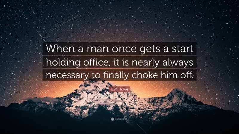 E.W. Howe Quote: “When a man once gets a start holding office, it is nearly always necessary to finally choke him off.”
