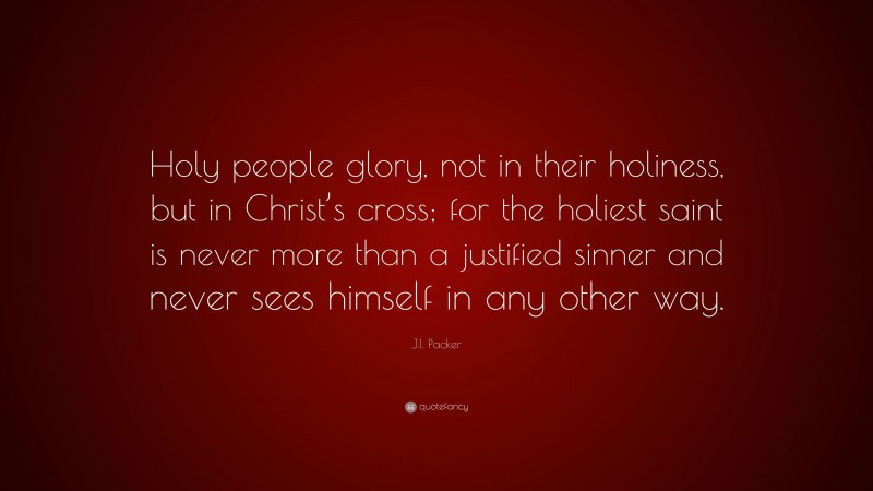 J.I. Packer Quote: “Holy people glory, not in their holiness, but in Christ’s cross; for the holiest saint is never more than a justified sinner and never sees himself in any other way.”