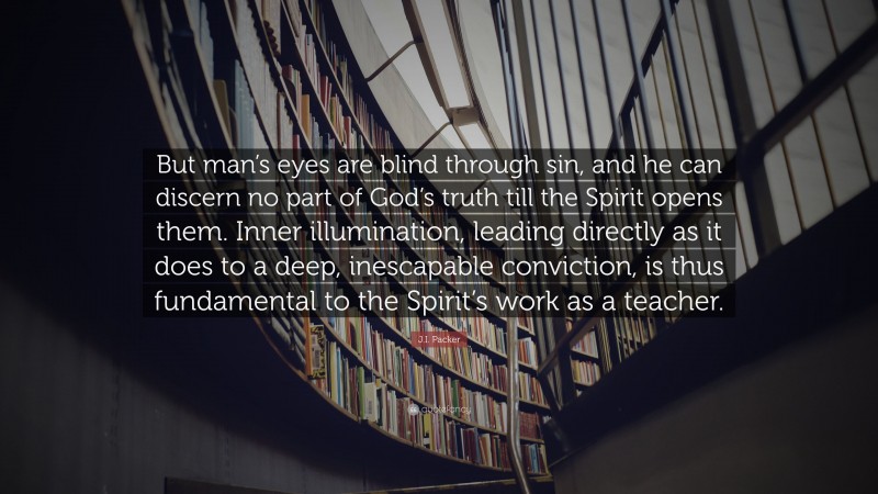 J.I. Packer Quote: “But man’s eyes are blind through sin, and he can discern no part of God’s truth till the Spirit opens them. Inner illumination, leading directly as it does to a deep, inescapable conviction, is thus fundamental to the Spirit’s work as a teacher.”