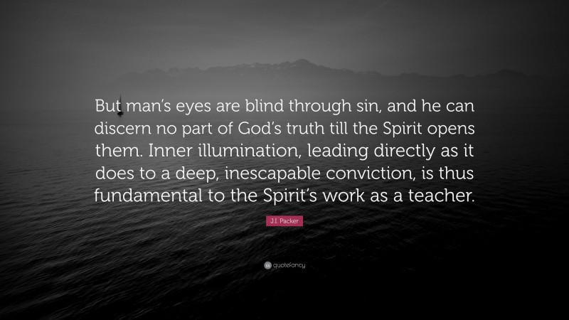 J.I. Packer Quote: “But man’s eyes are blind through sin, and he can discern no part of God’s truth till the Spirit opens them. Inner illumination, leading directly as it does to a deep, inescapable conviction, is thus fundamental to the Spirit’s work as a teacher.”