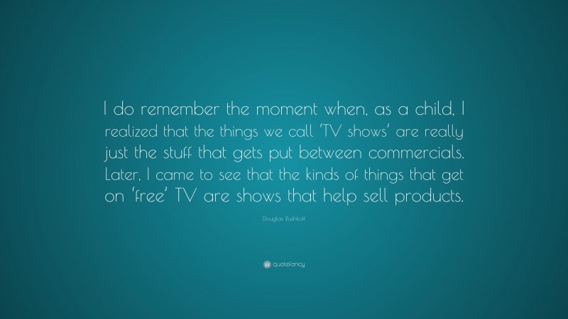Douglas Rushkoff Quote: “I do remember the moment when, as a child, I realized that the things we call ‘TV shows’ are really just the stuff that gets put between commercials. Later, I came to see that the kinds of things that get on ‘free’ TV are shows that help sell products.”
