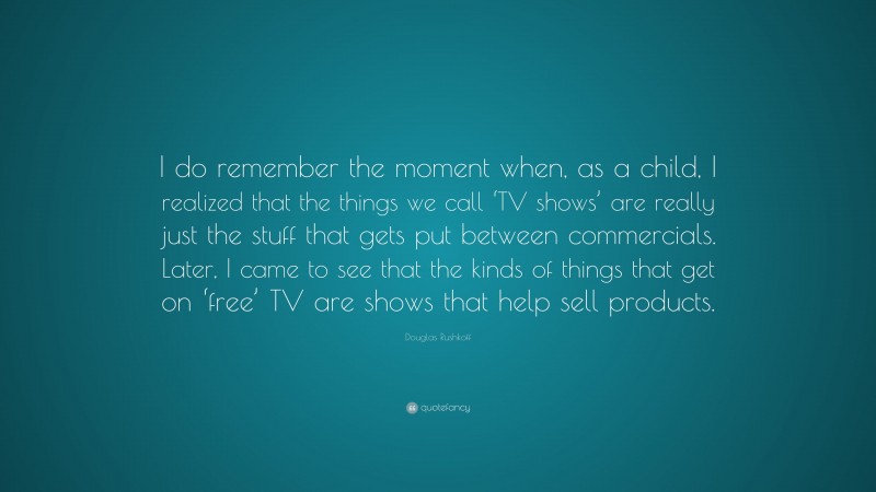Douglas Rushkoff Quote: “I do remember the moment when, as a child, I realized that the things we call ‘TV shows’ are really just the stuff that gets put between commercials. Later, I came to see that the kinds of things that get on ‘free’ TV are shows that help sell products.”
