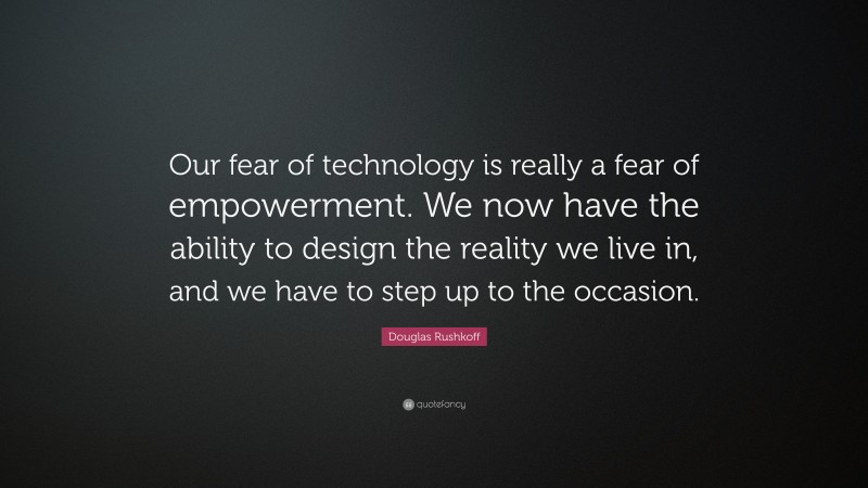Douglas Rushkoff Quote: “Our fear of technology is really a fear of empowerment. We now have the ability to design the reality we live in, and we have to step up to the occasion.”