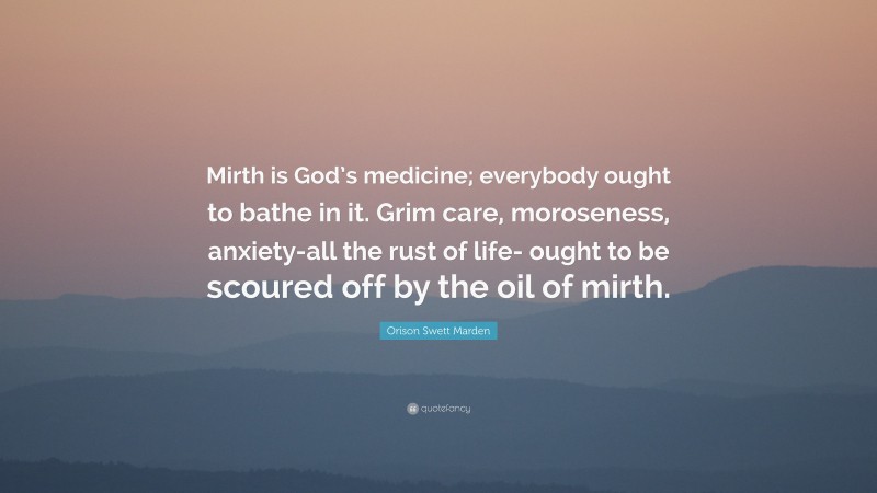 Orison Swett Marden Quote: “Mirth is God’s medicine; everybody ought to bathe in it. Grim care, moroseness, anxiety-all the rust of life- ought to be scoured off by the oil of mirth.”