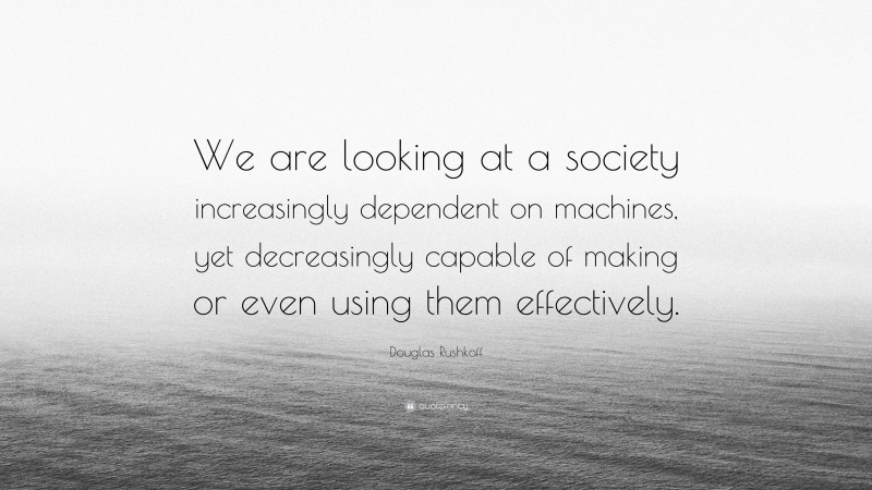 Douglas Rushkoff Quote: “We are looking at a society increasingly dependent on machines, yet decreasingly capable of making or even using them effectively.”