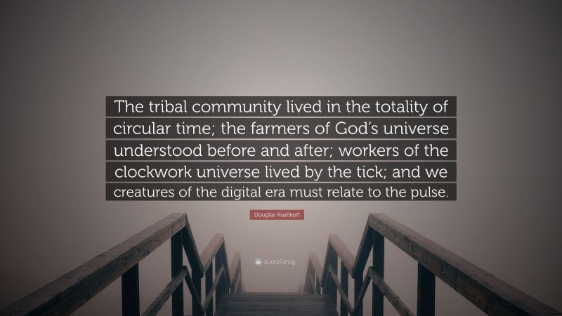 Douglas Rushkoff Quote: “The tribal community lived in the totality of circular time; the farmers of God’s universe understood before and after; workers of the clockwork universe lived by the tick; and we creatures of the digital era must relate to the pulse.”