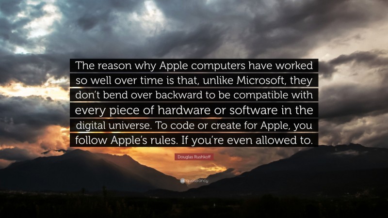 Douglas Rushkoff Quote: “The reason why Apple computers have worked so well over time is that, unlike Microsoft, they don’t bend over backward to be compatible with every piece of hardware or software in the digital universe. To code or create for Apple, you follow Apple’s rules. If you’re even allowed to.”