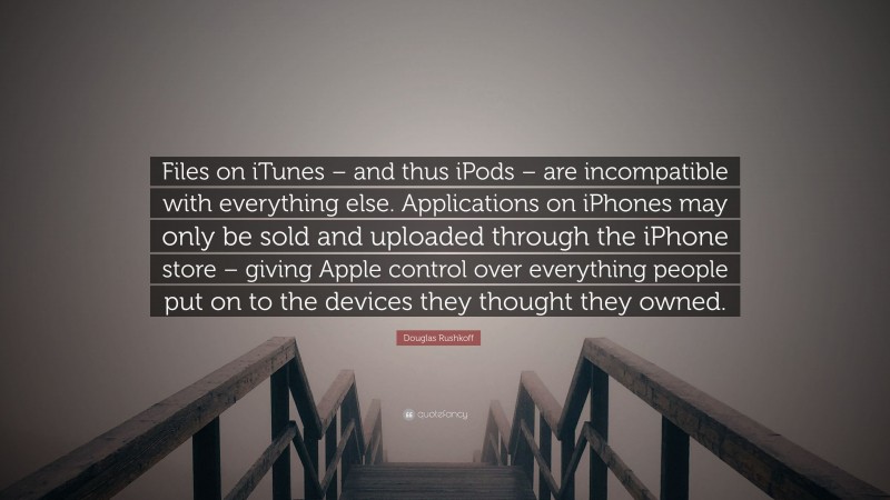 Douglas Rushkoff Quote: “Files on iTunes – and thus iPods – are incompatible with everything else. Applications on iPhones may only be sold and uploaded through the iPhone store – giving Apple control over everything people put on to the devices they thought they owned.”