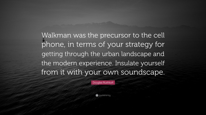 Douglas Rushkoff Quote: “Walkman was the precursor to the cell phone, in terms of your strategy for getting through the urban landscape and the modern experience. Insulate yourself from it with your own soundscape.”