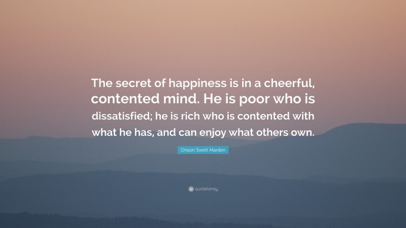 Orison Swett Marden Quote: “The secret of happiness is in a cheerful, contented mind. He is poor who is dissatisfied; he is rich who is contented with what he has, and can enjoy what others own.”