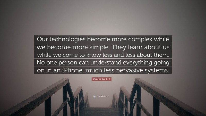 Douglas Rushkoff Quote: “Our technologies become more complex while we become more simple. They learn about us while we come to know less and less about them. No one person can understand everything going on in an iPhone, much less pervasive systems.”