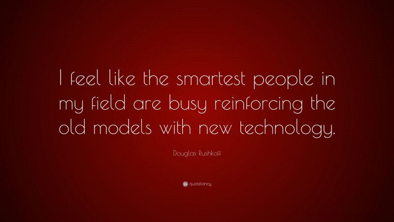 Douglas Rushkoff Quote: “I feel like the smartest people in my field are busy reinforcing the old models with new technology.”