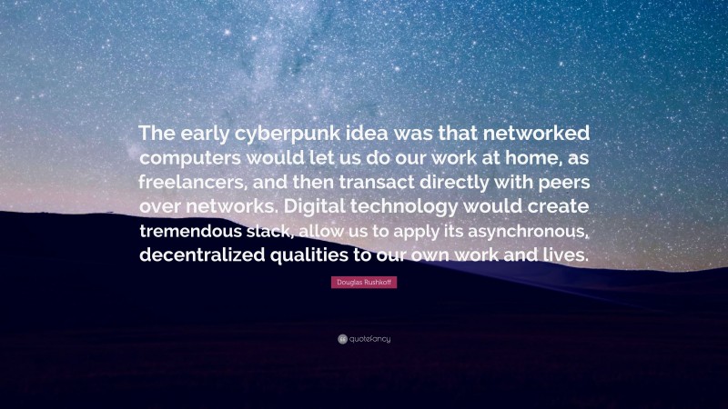 Douglas Rushkoff Quote: “The early cyberpunk idea was that networked computers would let us do our work at home, as freelancers, and then transact directly with peers over networks. Digital technology would create tremendous slack, allow us to apply its asynchronous, decentralized qualities to our own work and lives.”