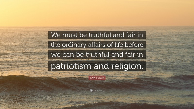 E.W. Howe Quote: “We must be truthful and fair in the ordinary affairs of life before we can be truthful and fair in patriotism and religion.”